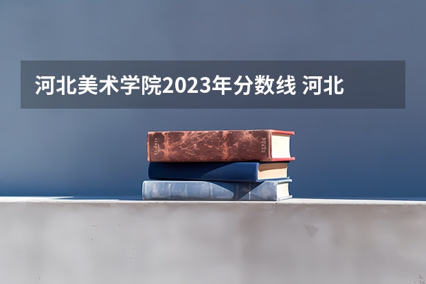 河北美术学院2023年分数线 河北美术学院专科升本科分数线