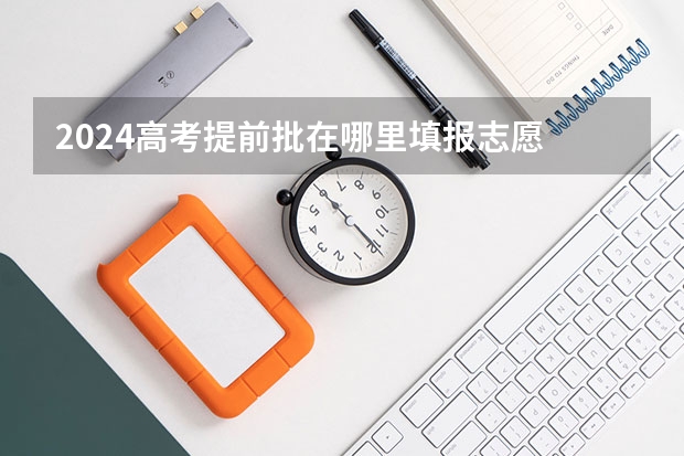 2024高考提前批在哪里填报志愿 有哪些填报技巧