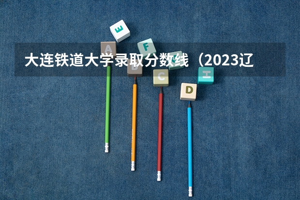 大连铁道大学录取分数线（2023辽宁铁道职业技术学院分数线）