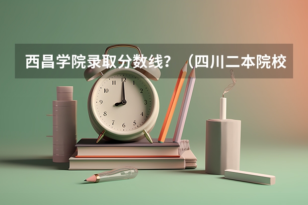 西昌学院录取分数线？（四川二本院校排名及录取分数线）