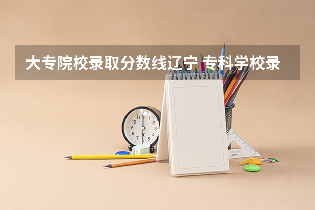 大专院校录取分数线辽宁 专科学校录取分数线2023