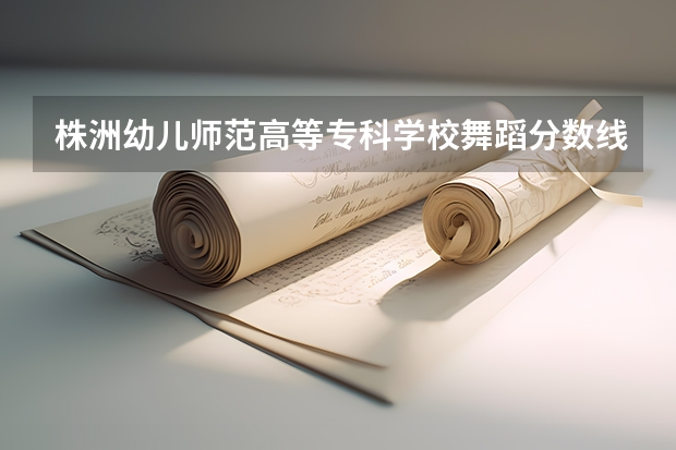 株洲幼儿师范高等专科学校舞蹈分数线（湖南的美术大学在哪）