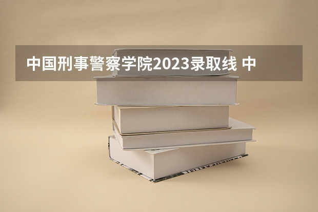 中国刑事警察学院2023录取线 中国型警察学院的分数线?
