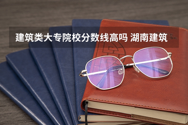 建筑类大专院校分数线高吗 湖南建筑高级技工学校分数线