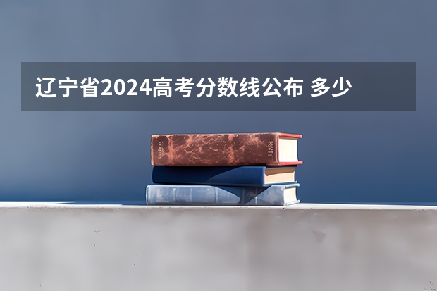辽宁省2024高考分数线公布 多少分能上二本