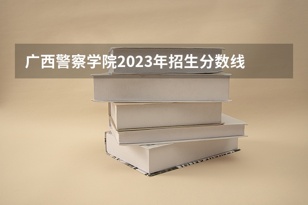 广西警察学院2023年招生分数线 吉林警察学院录取分数线