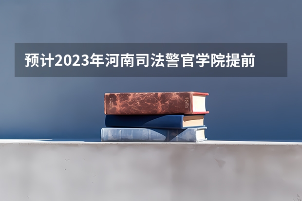 预计2023年河南司法警官学院提前批录取分 河南警察学院。河南省司法警官学院。河南省检察官学院。今年的大概的分数。还有就是这三个学校的区别