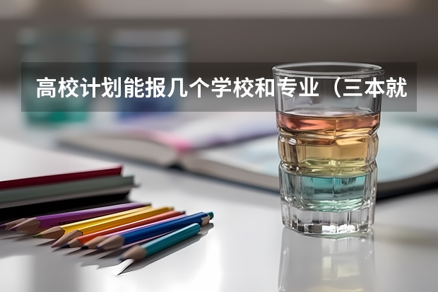 高校计划能报几个学校和专业（三本就业率高的学校三本就业率高的专业）