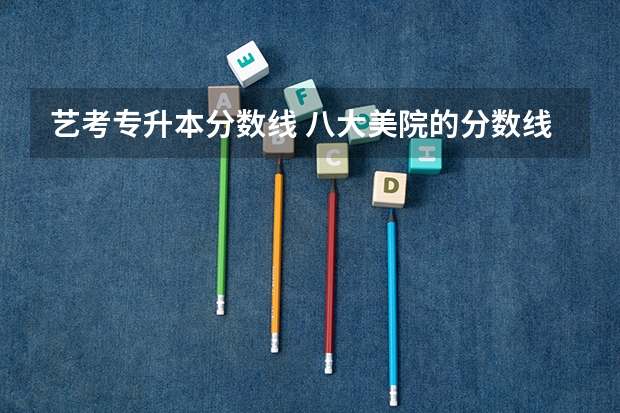 艺考专升本分数线 八大美院的分数线问题！急！