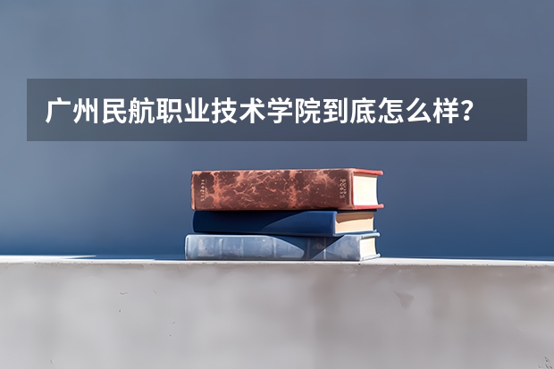 广州民航职业技术学院到底怎么样？