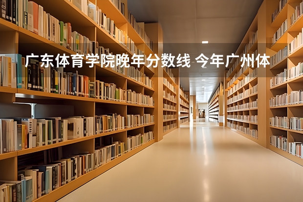 广东体育学院晚年分数线 今年广州体育学院录取分数线大约多高?