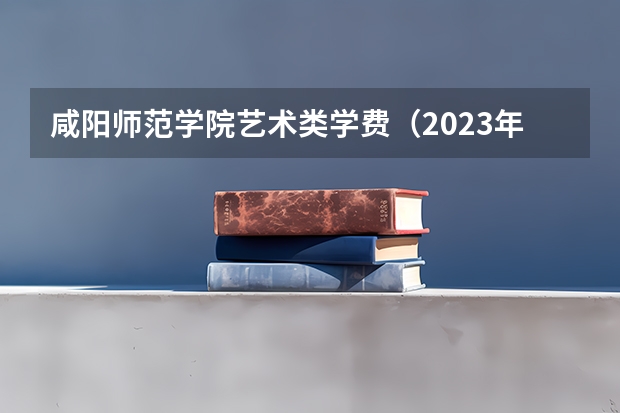 咸阳师范学院艺术类学费（2023年咸阳师范学院艺术类录取规则）