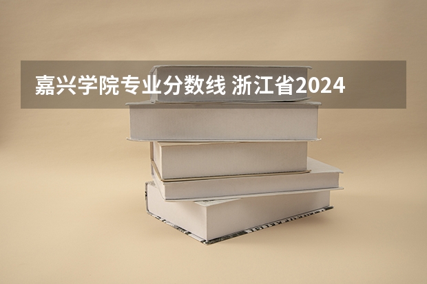 嘉兴学院专业分数线 浙江省2024年专升本各学校录取分数线