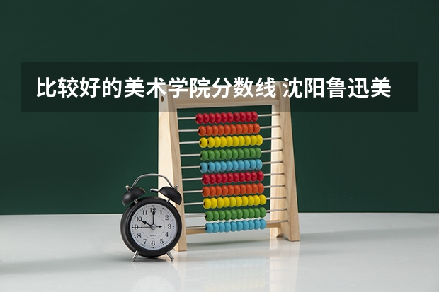 比较好的美术学院分数线 沈阳鲁迅美术学院2023分数线