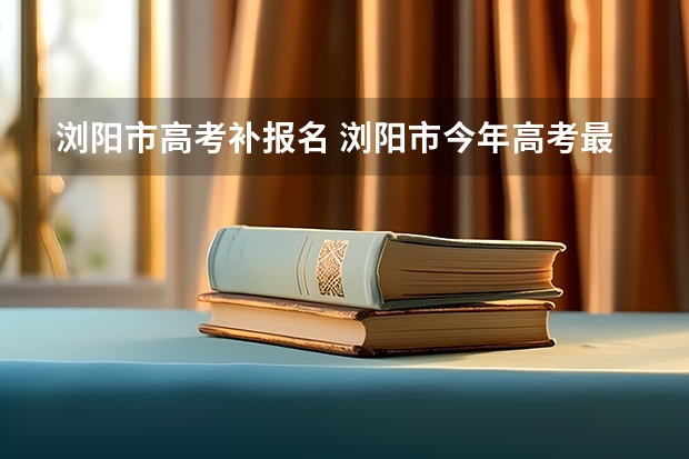 浏阳市高考补报名 浏阳市今年高考最高分是谁？