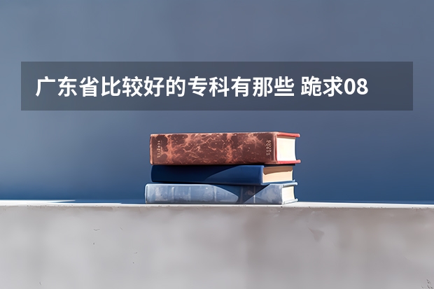 广东省比较好的专科有那些 跪求08年广东专科各学校的录取分数线