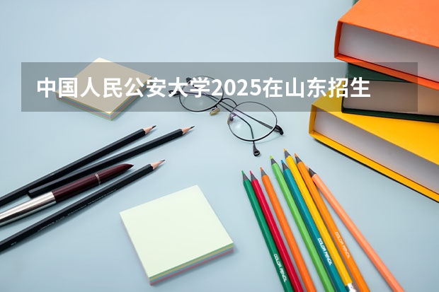 中国人民公安大学2025在山东招生计划预测