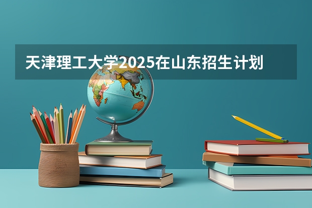 天津理工大学2025在山东招生计划预测