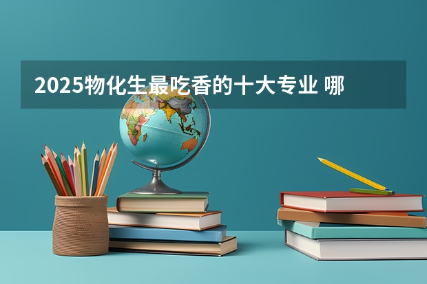 2025物化生最吃香的十大专业 哪些专业有前景