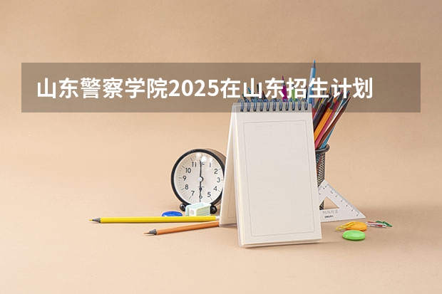 山东警察学院2025在山东招生计划预测