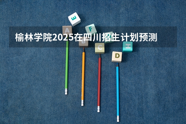 榆林学院2025在四川招生计划预测