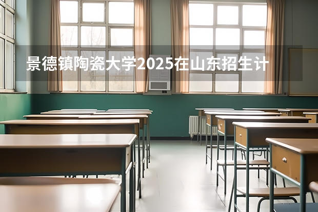 景德镇陶瓷大学2025在山东招生计划预测