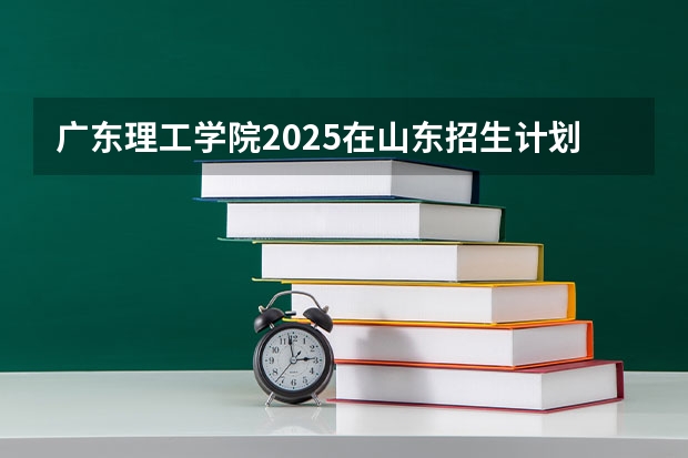 广东理工学院2025在山东招生计划预测