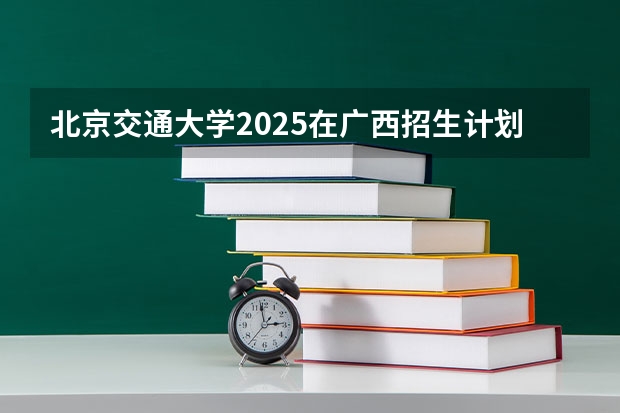 北京交通大学2025在广西招生计划预测