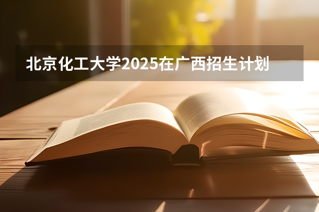 北京化工大学2025在广西招生计划预测
