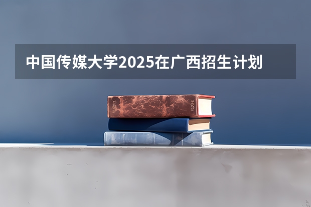 中国传媒大学2025在广西招生计划预测
