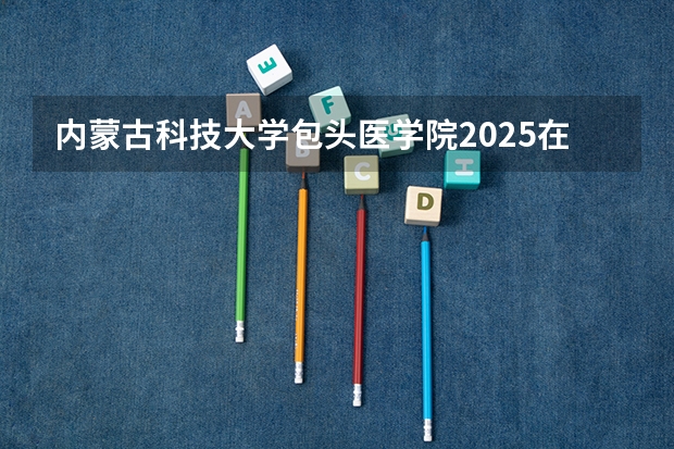 内蒙古科技大学包头医学院2025在广西招生计划预测