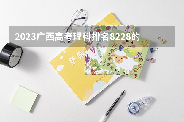 2023广西高考理科排名8228的考生报哪所大学 往年录取分数线