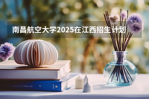 南昌航空大学2025在江西招生计划预测