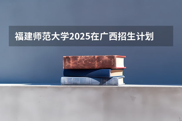 福建师范大学2025在广西招生计划预测