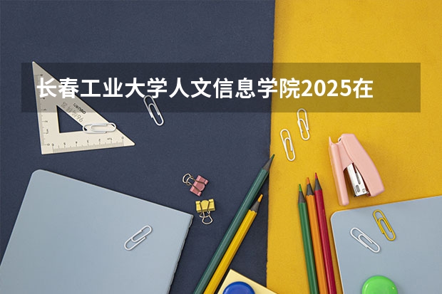 长春工业大学人文信息学院2025在四川招生计划预测