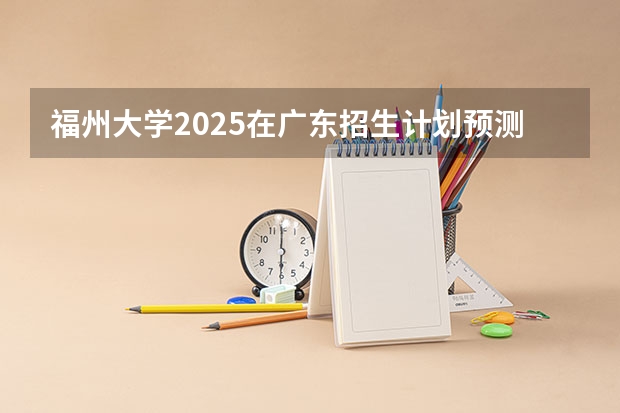 福州大学2025在广东招生计划预测