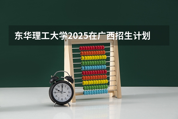 东华理工大学2025在广西招生计划预测