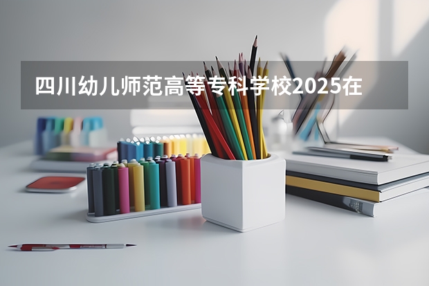 四川幼儿师范高等专科学校2025在四川招生计划预测
