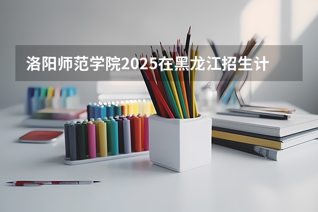 洛阳师范学院2025在黑龙江招生计划预测