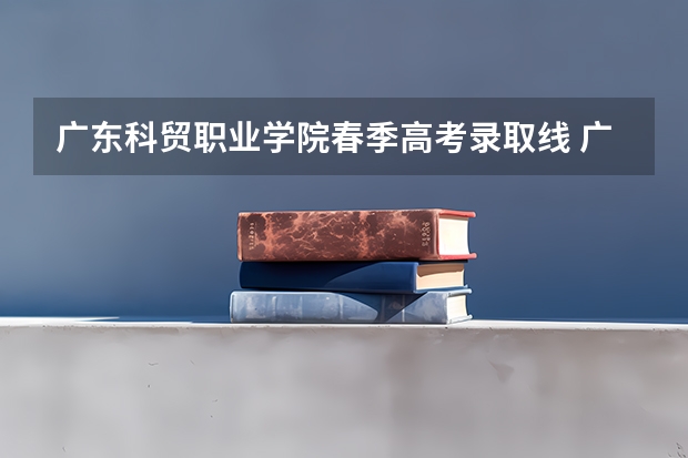 广东科贸职业学院春季高考录取线 广东科贸职业学院春季高考招生计划