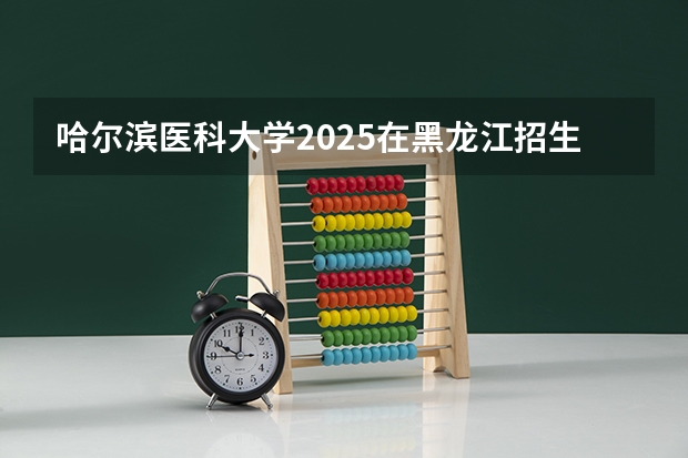哈尔滨医科大学2025在黑龙江招生计划预测