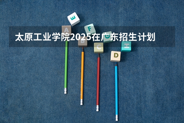 太原工业学院2025在广东招生计划预测