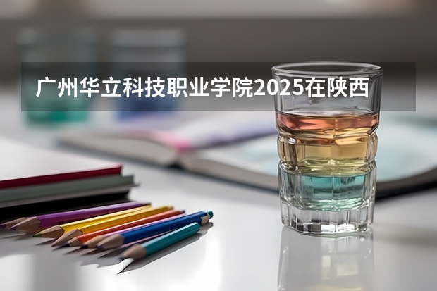 广州华立科技职业学院2025在陕西招生计划预测