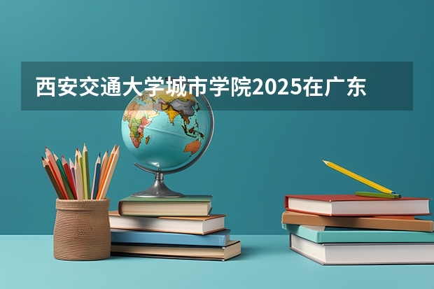 西安交通大学城市学院2025在广东招生计划预测