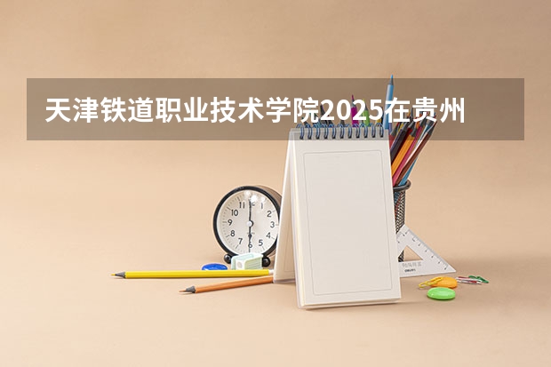 天津铁道职业技术学院2025在贵州招生计划预测