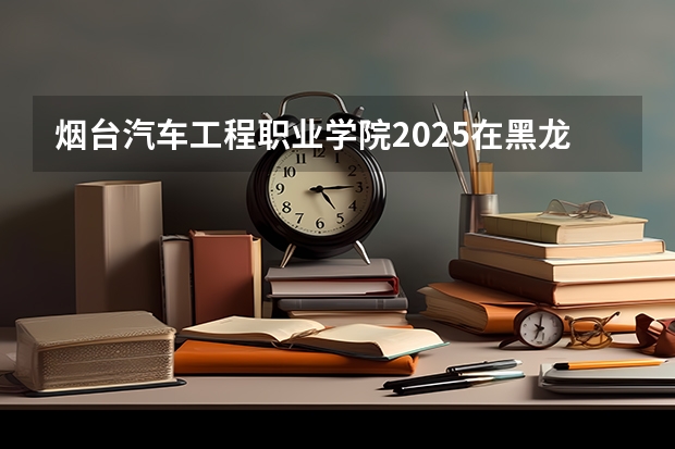 烟台汽车工程职业学院2025在黑龙江招生计划预测