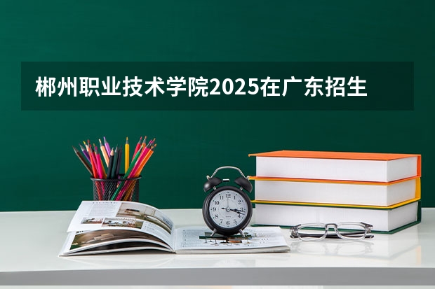 郴州职业技术学院2025在广东招生计划预测