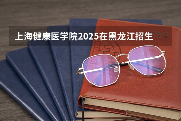 上海健康医学院2025在黑龙江招生计划预测