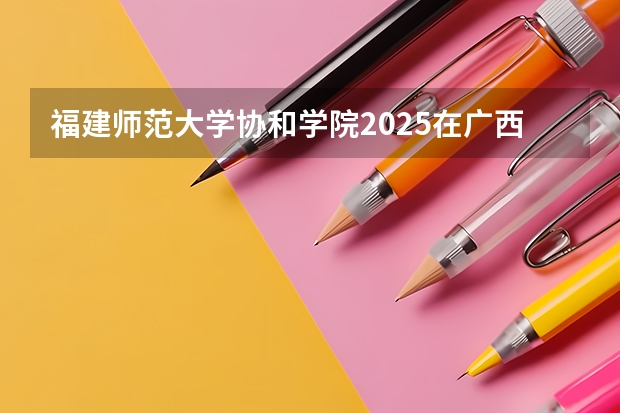 福建师范大学协和学院2025在广西招生计划预测