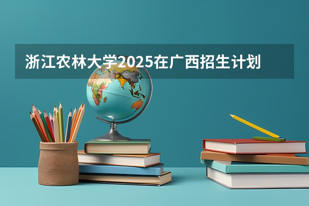 浙江农林大学2025在广西招生计划预测